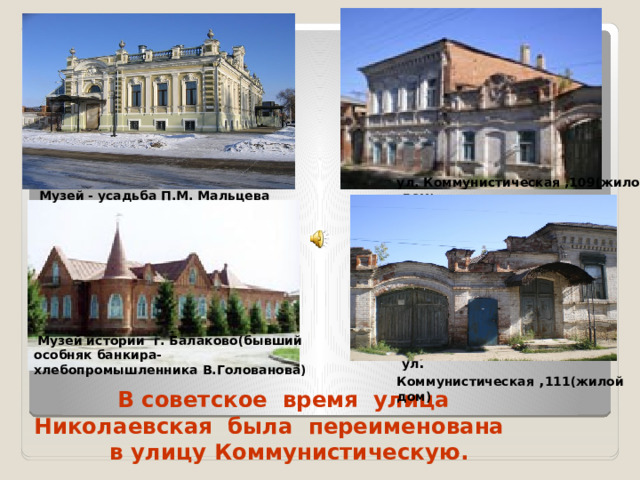 ул. Коммунистическая ,109(жилой дом ) Музей - усадьба П.М. Мальцева  Музей истории г. Балаково(бывший особняк банкира-хлебопромышленника В.Голованова)  ул . Коммунистическая , 111(жилой дом)  В советское время улица Николаевская была переименована  в улицу Коммунистическую.