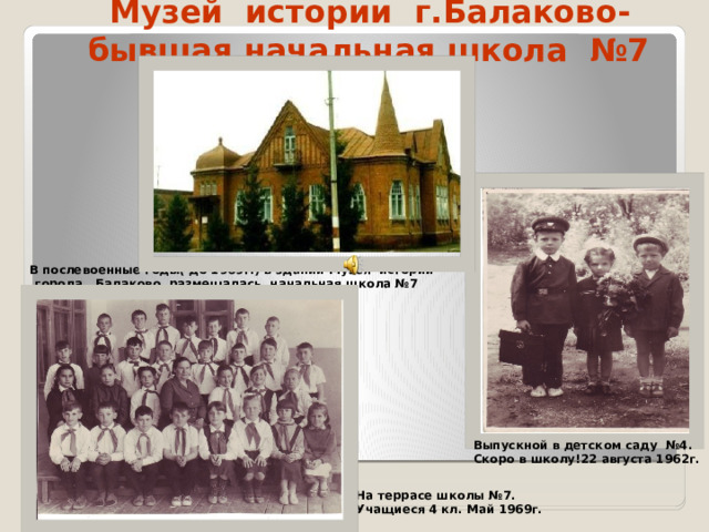 Музей истории г.Балаково-  бывшая начальная школа №7  В послевоенные годы( до 1969г.) в здании Музея истории города Балаково размещалась начальная школа №7  Выпускной в детском саду №4. Скоро в школу!22 августа 1962г. На террасе школы №7. Учащиеся 4 кл. Май 1969г.