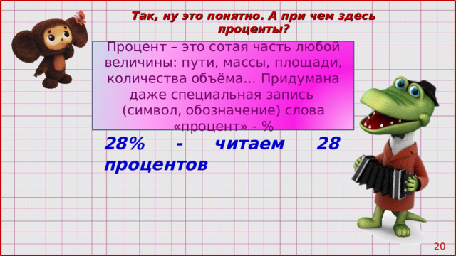 Так, ну это понятно. А при чем здесь проценты? Процент – это сотая часть любой величины: пути, массы, площади, количества объёма… Придумана даже специальная запись (символ, обозначение) слова «процент» - % 28% - читаем 28 процентов 19 