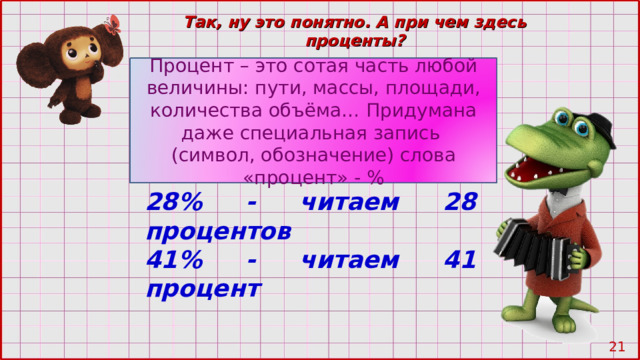 Так, ну это понятно. А при чем здесь проценты? Процент – это сотая часть любой величины: пути, массы, площади, количества объёма… Придумана даже специальная запись (символ, обозначение) слова «процент» - % 28% - читаем 28 процентов 41% - читаем 41 процент 20 