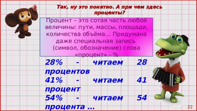 Так, ну это понятно. А при чем здесь проценты? Процент – это сотая часть любой величины: пути, массы, площади, количества объёма… Придумана даже специальная запись (символ, обозначение) слова «процент» - % 28% - читаем 28 процентов 41% - читаем 41 процент 54% - читаем 54 процента … 21 