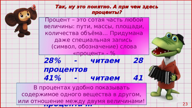 Так, ну это понятно. А при чем здесь проценты? Процент – это сотая часть любой величины: пути, массы, площади, количества объёма… Придумана даже специальная запись (символ, обозначение) слова «процент» - % 28% - читаем 28 процентов 41% - читаем 41 процент 54% - читаем 54 процента … В процентах удобно показывать содержимое одного вещества в другом, или отношение между двумя величинами! 22 