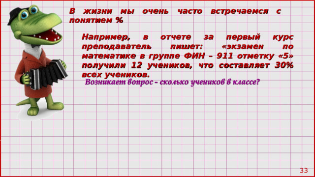 В жизни мы очень часто встречаемся с понятием % Например, в отчете за первый курс преподаватель пишет: «экзамен по математике в группе ФИН – 911 отметку «5» получили 12 учеников, что составляет 30% всех учеников. 28 