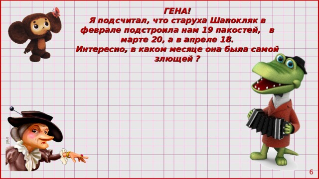 ГЕНА! Я подсчитал, что старуха Шапокляк в феврале подстроила нам 19 пакостей, в марте 20 , а в апреле 18. Интересно, в каком месяце она была самой злющей ?  