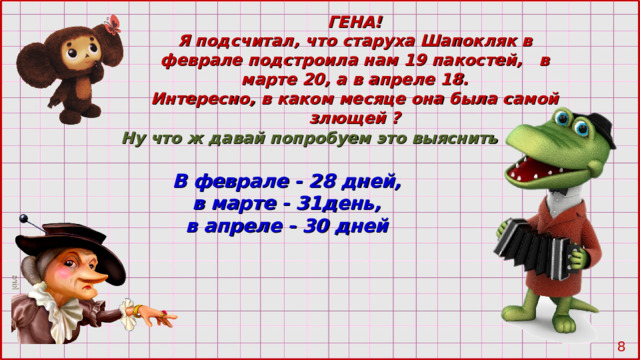 ГЕНА! Я подсчитал, что старуха Шапокляк в феврале подстроила нам 19 пакостей, в марте 20 , а в апреле 18. Интересно, в каком месяце она была самой злющей ? Ну что ж давай попробуем это выяснить В феврале - 28 дней, в марте - 31день, в апреле - 30 дней  