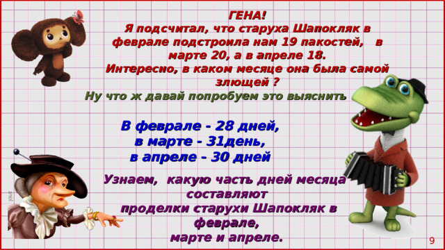 ГЕНА! Я подсчитал, что старуха Шапокляк в феврале подстроила нам 19 пакостей, в марте 20 , а в апреле 18. Интересно, в каком месяце она была самой злющей ? Ну что ж давай попробуем это выяснить В феврале - 28 дней, в марте - 31день, в апреле - 30 дней Узнаем, какую часть дней месяца составляют  проделки старухи Шапокляк в феврале, марте и апреле.  