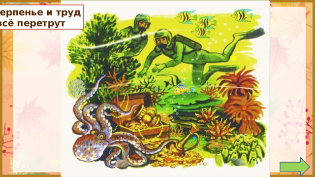 Терпенье и труд  всё перетрут 1. Обсуждение пословицы.  *Пословица исчезает, если навести на неё курсор и кликнуть. 2. Задание на внимательность: откройте книгу (с.104) и сравните иллюстрацию в учебнике с иллюстрацией на слайде. (Появилась рыбка, капелька на кувшине, монетка, камень, цветочки на осьминоге, пузырек возле аквалангиста, кружки на водорослях и кораллах, ракушка в нижнем правом углу, кораллы возле осьминога ) 3.  Работа по учебнику в соответствии с УМК.