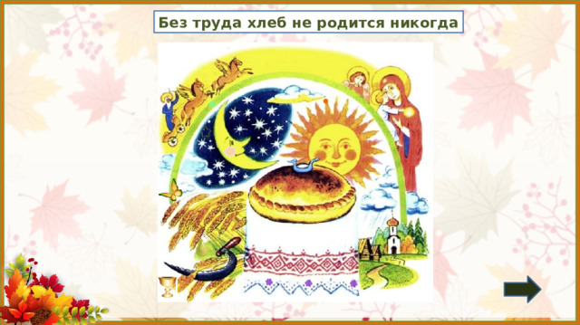 Без труда хлеб не родится никогда 1. Обсуждение пословицы.  *Пословица исчезает, если навести на неё курсор и кликнуть. Азбука ч. 2 2. Игра: «Лови ошибку» (7 изменений) Задание на внимательность: откройте книгу (с. 38) и сравните иллюстрацию в учебнике с иллюстрацией на слайде.  Изменения: появился овал на дуге, кружок на луче солнца, груша и кубок возле колосьев, замена румянца у месяца, появились цветочки на рушнике (расшитое полотенце), бабочка, звезда слева от месяца. 3.  Работа по учебнику в соответствии с УМК.