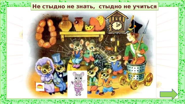 Не стыдно не знать, стыдно не учиться Обсуждение пословицы. *Пословица исчезает, если навести на неё курсор и кликнуть. 2. Задание на внимательность: откройте книгу (с. 32) и сравните иллюстрацию в учебнике с иллюстрацией на слайде. (Появилась ещё одна мышка, паучок, сыр, замена часов, замена пуговицы на головном уборе солдатика) 3.  Работа по учебнику (с 33-35) в соответствии с УМК