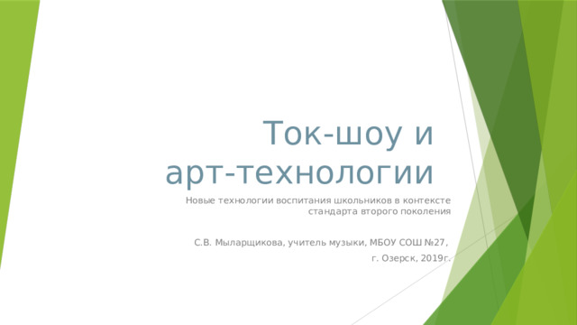 Ток-шоу и  арт-технологии Новые технологии воспитания школьников в контексте стандарта второго поколения С.В. Мыларщикова, учитель музыки, МБОУ СОШ №27, г. Озерск, 2019г.