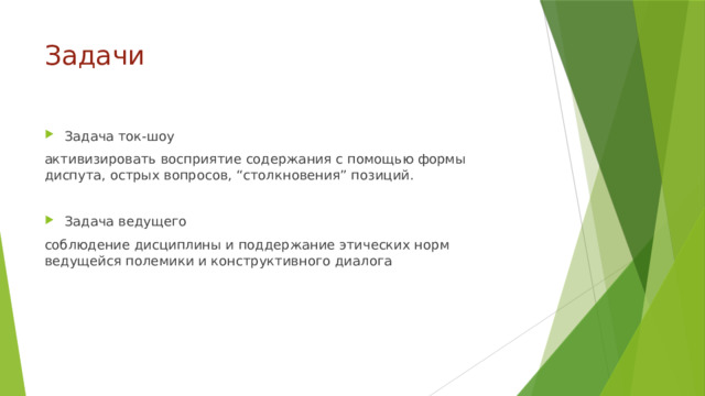 Задачи Задача ток-шоу активизировать восприятие содержания с помощью формы диспута, острых вопросов, “столкновения” позиций. Задача ведущего соблюдение дисциплины и поддержание этических норм ведущейся полемики и конструктивного диалога