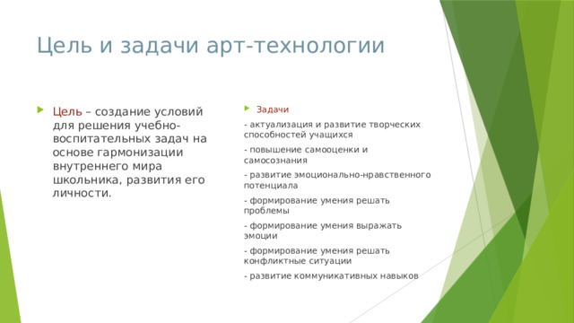 Цель и задачи арт-технологии Цель – создание условий для решения учебно-воспитательных задач на основе гармонизации внутреннего мира школьника, развития его личности. Задачи - актуализация и развитие творческих способностей учащихся - повышение самооценки и самосознания - развитие эмоционально-нравственного потенциала - формирование умения решать проблемы - формирование умения выражать эмоции - формирование умения решать конфликтные ситуации - развитие коммуникативных навыков