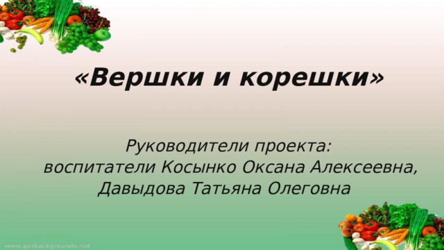 «Вершки и корешки» Руководители проекта:  воспитатели Косынко Оксана Алексеевна, Давыдова Татьяна Олеговна