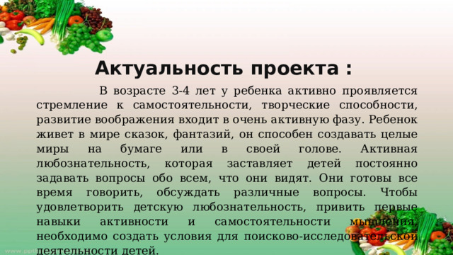 Актуальность проекта :  В возрасте 3-4 лет у ребенка активно проявляется стремление к самостоятельности, творческие способности, развитие воображения входит в очень активную фазу. Ребенок живет в мире сказок, фантазий, он способен создавать целые миры на бумаге или в своей голове. Активная любознательность, которая заставляет детей постоянно задавать вопросы обо всем, что они видят. Они готовы все время говорить, обсуждать различные вопросы. Чтобы удовлетворить детскую любознательность, привить первые навыки активности и самостоятельности мышления, необходимо создать условия для поисково-исследовательской деятельности детей.