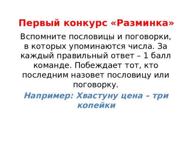 Первый конкурс «Разминка»   Вспомните пословицы и поговорки, в которых упоминаются числа. За каждый правильный ответ – 1 балл команде. Побеждает тот, кто последним назовет пословицу или поговорку. Например: Хвастуну цена – три копейки  