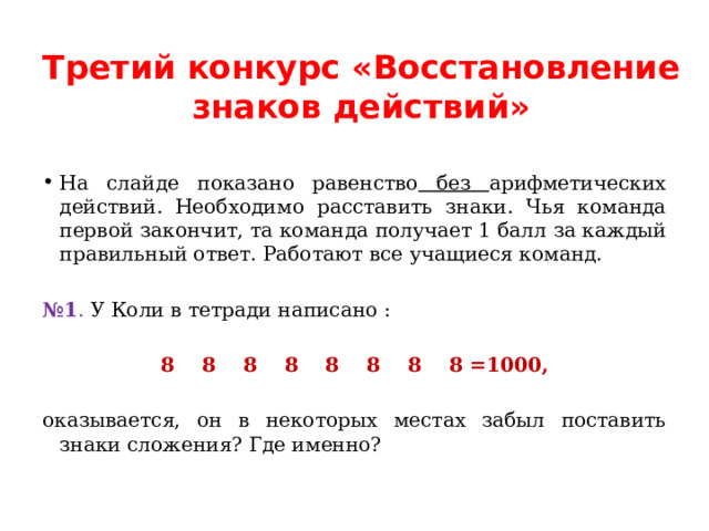 Третий конкурс «Восстановление знаков действий»   На слайде показано равенство без арифметических действий. Необходимо расставить знаки. Чья команда первой закончит, та команда получает 1 балл за каждый правильный ответ. Работают все учащиеся команд.   № 1 . У Коли в тетради написано :   8 8 8 8 8 8 8 8 =1000,   оказывается, он в некоторых местах забыл поставить знаки сложения? Где именно? 