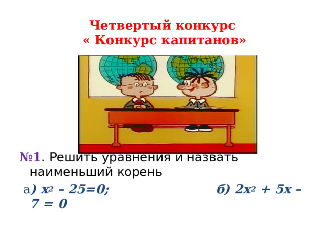 Четвертый конкурс  « Конкурс капитанов»        № 1 . Решить уравнения и назвать наименьший корень   а ) х 2 – 25=0; б) 2х 2 + 5х – 7 = 0      