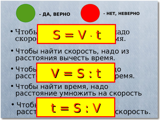 - НЕТ, НЕВЕРНО - ДА, ВЕРНО S = V . t Чтобы найти расстояние, надо скорость умножить на время. Чтобы найти скорость, надо из расстояния вычесть время. V = S : t Чтобы найти скорость , надо расстояние разделить на время. Чтобы найти время, надо расстояние умножить на скорость t = S : V Чтобы найти время, надо расстояние разделить на скорость. 