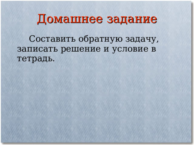 Домашнее задание  Составить обратную задачу, записать решение и условие в тетрадь. 