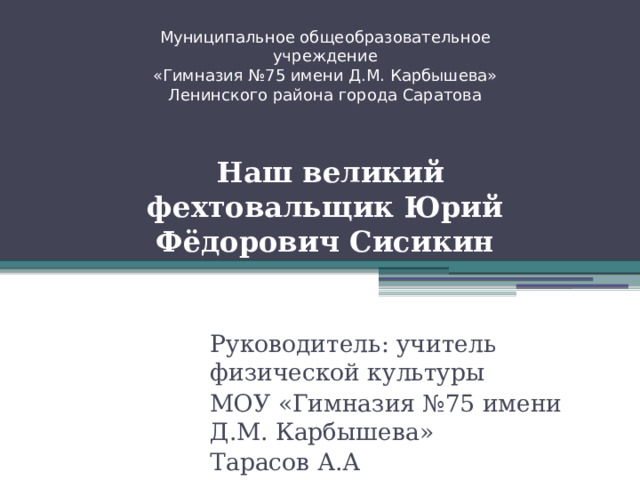 Муниципальное общеобразовательное учреждение  «Гимназия №75 имени Д.М. Карбышева»  Ленинского района города Саратова     Наш великий фехтовальщик Юрий Фёдорович Сисикин Руководитель: учитель физической культуры МОУ «Гимназия №75 имени Д.М. Карбышева» Тарасов А.А 