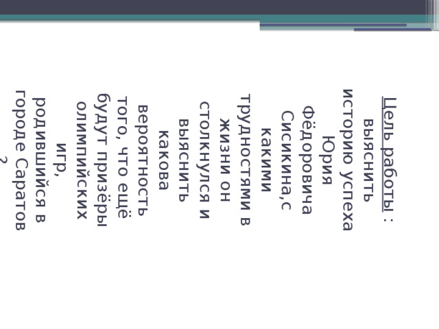 Цель работы : выяснить историю успеха Юрия Фёдоровича Сисикина,с какими трудностями в жизни он столкнулся и выяснить какова вероятность того, что ещё будут призёры олимпийских игр, родившийся в городе Саратов ?   