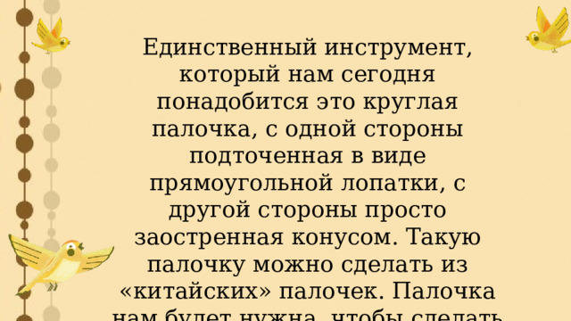 Единственный инструмент, который нам сегодня понадобится это круглая палочка, с одной стороны подточенная в виде прямоугольной лопатки, с другой стороны просто заостренная конусом. Такую палочку можно сделать из «китайских» палочек. Палочка нам будет нужна, чтобы сделать отверстия, благодаря которым наша птичка станет настоящей певуньей. 