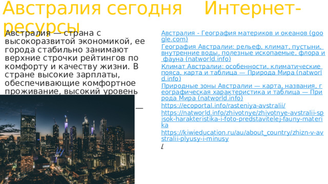 Австралия сегодня Интернет-ресурсы Австралия - География материков и океанов (google.com) Австралия — страна с высокоразвитой экономикой, ее города стабильно занимают верхние строчки рейтингов по комфорту и качеству жизни. В стране высокие зарплаты, обеспечивающие комфортное проживание, высокий уровень социальной защиты, а также низкий уровень безработицы — всего 6,6% География Австралии: рельеф, климат, пустыни, внутренние воды, полезные ископаемые, флора и фауна (natworld.info) Климат Австралии: особенности, климатические пояса, карта и таблица — Природа Мира (natworld.info) Природные зоны Австралии — карта, названия, географическая характеристика и таблица — Природа Мира (natworld.info) https://ecoportal.info/rasteniya-avstralii/ https://natworld.info/zhivotnye/zhivotnye-avstralii-spisok-harakteristika-i-foto-predstavitelej-fauny-materika https://kiwieducation.ru/au/about_country/zhizn-v-avstralii-plyusy-i-minusy /  