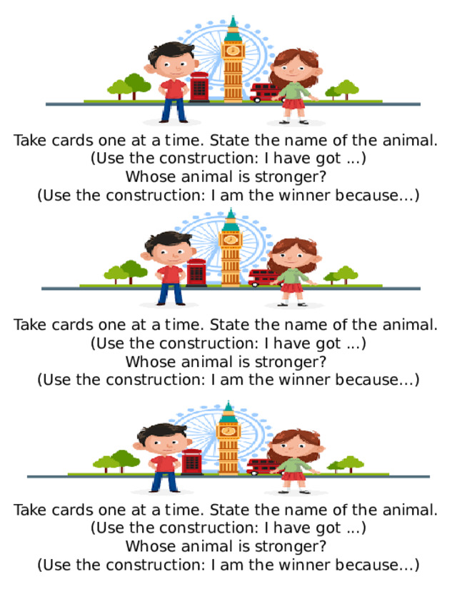 Take cards one at a time.  State the name of the animal. (Use the construction: I have  got ...) Whose animal is stronger? (Use the construction: I am the winner because...) Take cards one at a time.  State the name of the animal. (Use the construction: I have  got ...) Whose animal is stronger? (Use the construction: I am the winner because...) Take cards one at a time.  State the name of the animal. (Use the construction: I have  got ...) Whose animal is stronger? (Use the construction: I am the winner because...) 