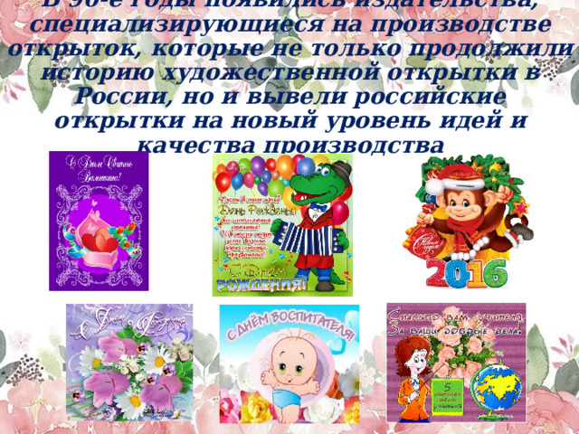 В 90-е годы появились издательства, специализирующиеся на производстве открыток, которые не только продолжили историю художественной открытки в России, но и вывели российские открытки на новый уровень идей и качества производства   