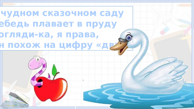 В чудном сказочном саду Лебедь плавает в пруду Погляди-ка, я права, Он похож на цифру «два»? 4. Формирование знаний (11, 12, 13 слайды)