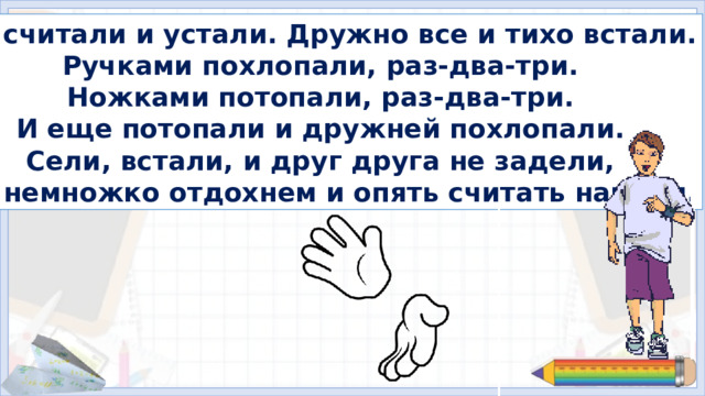 Мы считали и устали. Дружно все и тихо встали. Ручками похлопали, раз-два-три. Ножками потопали, раз-два-три. И еще потопали и дружней похлопали. Сели, встали, и друг друга не задели, Мы немножко отдохнем и опять считать начнем. 5. Физминутка Далее организуется работа в соответствии с УМК. Презентацию следует выключить.