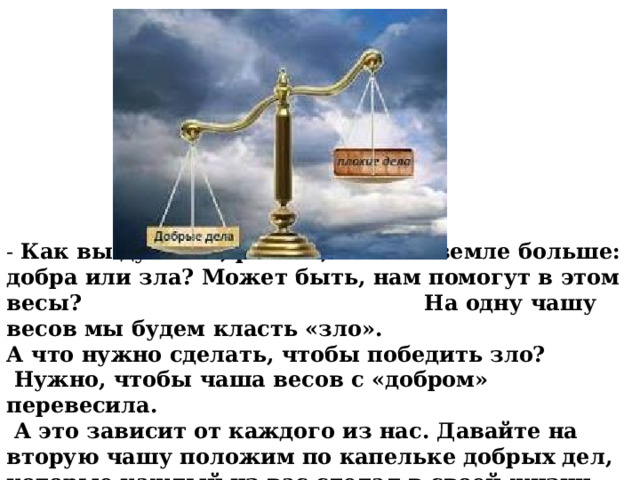 - Как вы думаете, ребята, чего на земле больше: добра или зла? Может быть, нам помогут в этом весы? На одну чашу весов мы будем класть «зло». А что нужно сделать, чтобы победить зло?  Нужно, чтобы чаша весов с «добром» перевесила.  А это зависит от каждого из нас. Давайте на вторую чашу положим по капельке добрых дел, которые каждый из вас сделал в своей жизни. 