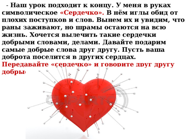  - Наш урок подходит к концу. У меня в руках символическое «Сердечко». В нём иглы обид от плохих поступков и слов. Вынем их и увидим, что раны заживают, но шрамы остаются на всю жизнь. Хочется вылечить такие сердечки добрыми словами, делами. Давайте подарим самые добрые слова друг другу. Пусть ваша доброта поселится в других сердцах. Передавайте «сердечко» и говорите друг другу добрые слова, пожелания . 