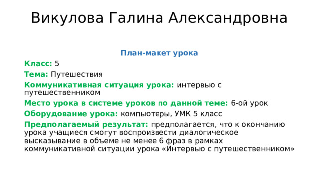 Викулова Галина Александровна   План-макет урока Класс: 5 Тема: Путешествия Коммуникативная ситуация урока: интервью с путешественником Место урока в системе уроков по данной теме: 6-ой урок Оборудование урока: компьютеры, УМК 5 класс Предполагаемый результат: предполагается, что к окончанию урока учащиеся смогут воспроизвести диалогическое высказывание в объеме не менее 6 фраз в рамках коммуникативной ситуации урока «Интервью с путешественником» 