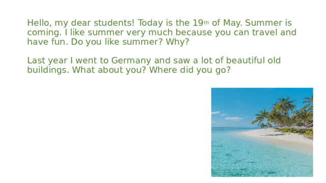 Hello, my dear students! Today is the 19 th of May. Summer is coming. I like summer very much because you can travel and have fun. Do you like summer? Why?   Last year I went to Germany and saw a lot of beautiful old buildings. What about you? Where did you go?     