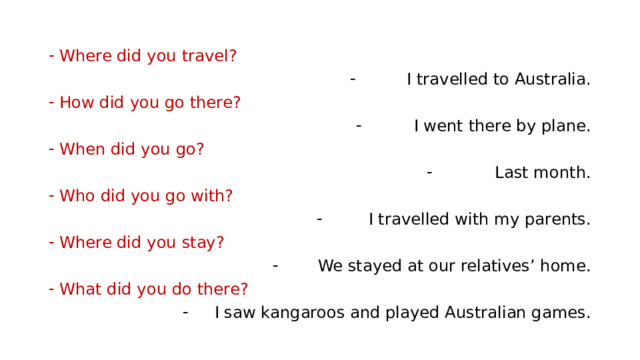 Where did you travel? I travelled to Australia. How did you go there? I went there by plane. When did you go? Last month. Who did you go with? I travelled with my parents. Where did you stay? We stayed at our relatives’ home. What did you do there? I saw kangaroos and played Australian games. 