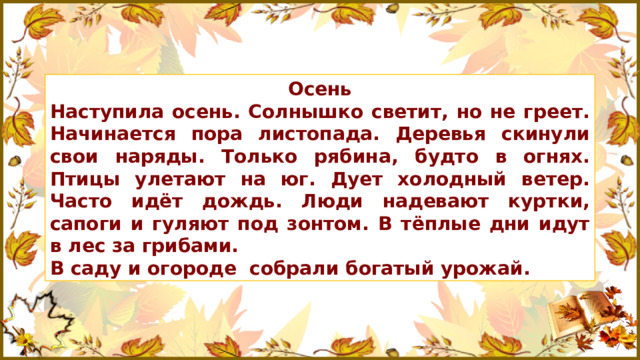 Осень Наступила осень. Солнышко светит, но не греет. Начинается пора листопада. Деревья скинули свои наряды. Только рябина, будто в огнях. Птицы улетают на юг. Дует холодный ветер. Часто идёт дождь. Люди надевают куртки, сапоги и гуляют под зонтом. В тёплые дни идут в лес за грибами. В саду и огороде собрали богатый урожай.