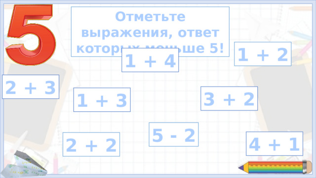 Отметьте выражения, ответ которых меньше 5! 1 + 2 1 + 4 2 + 3 3 + 2 1 + 3 5 - 2 4 + 1 2 + 2