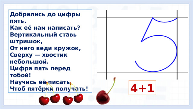 Добрались до цифры пять. Как её нам написать? Вертикальный ставь штришок, От него веди кружок, Сверху — хвостик небольшой. Цифра пять перед тобой! Научись её писать, Чтоб пятёрки получать! Составьте выражение. 4+1