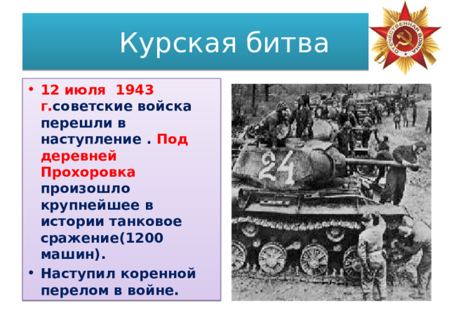 Курская битва 12 июля 1943 г. советские войска перешли в наступление . Под деревней Прохоровка произошло крупнейшее в истории танковое сражение(1200 машин). Наступил коренной перелом в войне. 