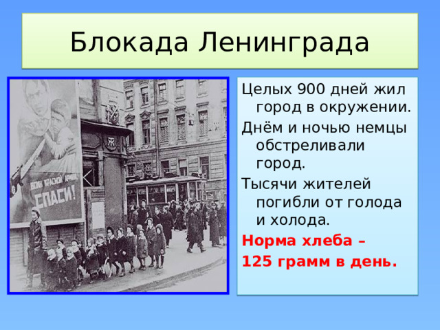 Блокада Ленинграда Целых 900 дней жил город в окружении. Днём и ночью немцы обстреливали город. Тысячи жителей погибли от голода и холода. Норма хлеба – 125 грамм в день. 