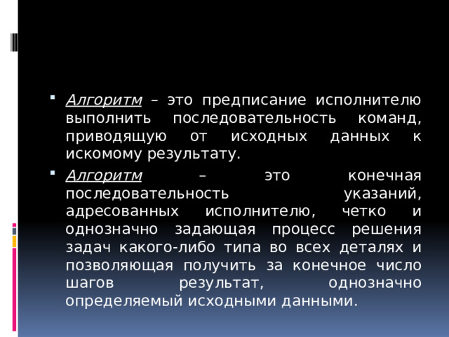 Алгоритм – это предписание исполнителю выполнить последовательность команд, приводящую от исходных данных к искомому результату. Алгоритм – это конечная последовательность указаний, адресованных исполнителю, четко и однозначно задающая процесс решения задач какого-либо типа во всех деталях и позволяющая получить за конечное число шагов результат, однозначно определяемый исходными данными. 