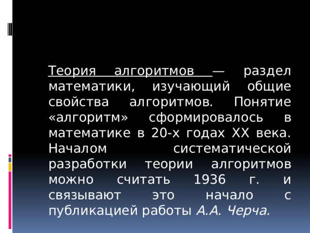  Теория алгоритмов — раздел математики, изучающий общие свойства алгоритмов. Понятие «алгоритм» сформировалось в математике в 20-х годах XX века. Началом систематической разработки теории алгоритмов можно считать 1936 г. и связывают это начало с публикацией работы А.А. Черча. 