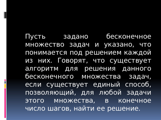  Пусть задано бесконечное множество задач и указано, что понимается под решением каждой из них. Говорят, что существует алгоритм для решения данного бесконечного множества задач, если существует единый способ, позволяющий, для любой задачи этого множества, в конечное число шагов, найти ее решение. 