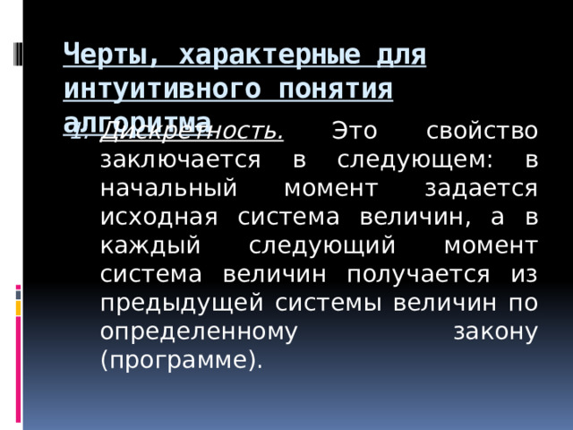 Черты, характерные для интуитивного понятия алгоритма Дискретность. Это свойство заключается в следующем: в начальный момент задается исходная система величин, а в каждый следующий момент система величин получается из предыдущей системы величин по определенному закону (программе).  