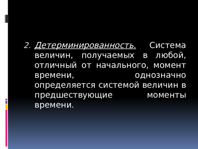 Детерминированность . Система величин, получаемых в любой, отличный от начального, момент времени, однозначно определяется системой величин в предшествующие моменты времени.  