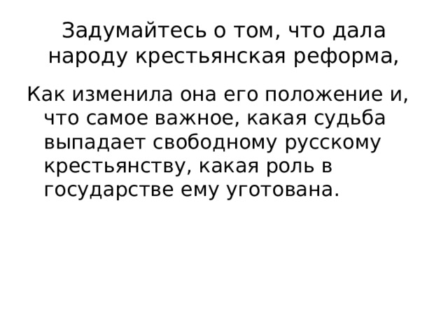 Задумайтесь о том, что дала народу крестьянская реформа, Как изменила она его положение и, что самое важное, какая судьба выпадает свободному русскому крестьянству, какая роль в государстве ему уготована. 