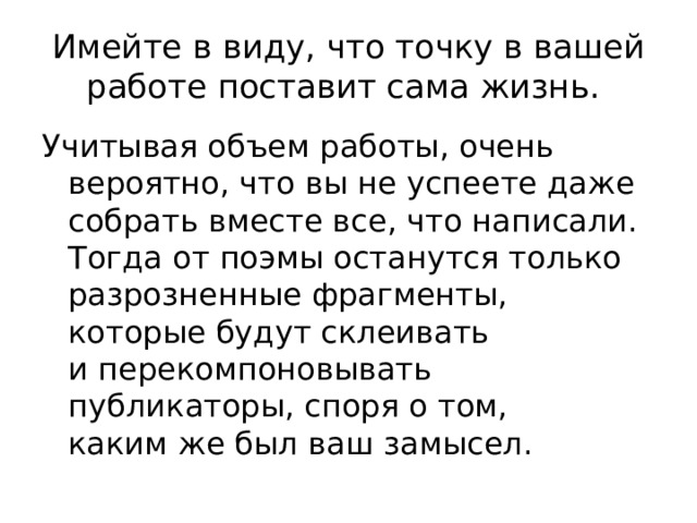 Имейте в виду, что точку в вашей работе поставит сама жизнь. Учитывая объем работы, очень вероятно, что вы не успеете даже собрать вместе все, что написали. Тогда от поэмы останутся только разрозненные фрагменты, которые будут склеивать и перекомпоновывать публикаторы, споря о том, каким же был ваш замысел. 