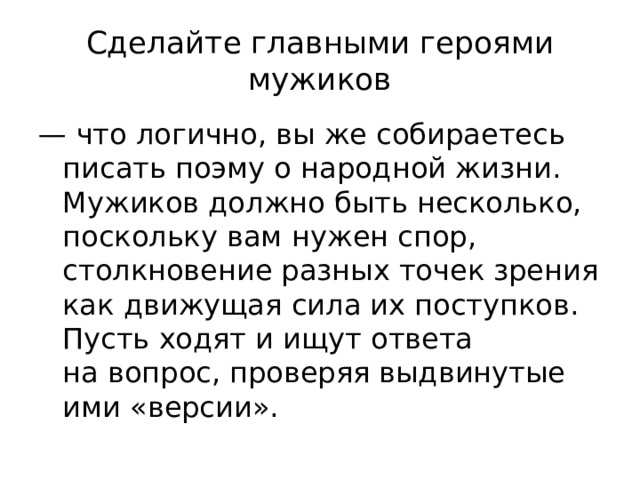 Сделайте главными героями мужиков — что логично, вы же собираетесь писать поэму о народной жизни. Мужиков должно быть несколько, поскольку вам нужен спор, столкновение разных точек зрения как движущая сила их поступков. Пусть ходят и ищут ответа на вопрос, проверяя выдвинутые ими «версии».  