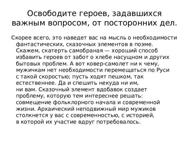 Освободите героев, задавшихся важным вопросом, от посторонних дел. Скорее всего, это наведет вас на мысль о необходимости фантастических, ска­зочных элементов в поэме. Скажем, скатерть самобраная — хороший способ избавить героев от забот о хлебе насущном и других бытовых проблем. А вот ковер-самолет ни к чему, мужичкам нет необходимости перемещаться по Руси с такой скоростью; пусть ходят пешком, так естественнее. Да и спе­шить некуда ни им, ни вам. Сказочный элемент вдобавок создает проблему, которую тем интереснее решать: совмещение фольклорного начала и совре­менной жизни. Архаический неподвижный мир мужиков столкнется у вас с современностью, с историей, в которой их участие вдруг потребовалось. 